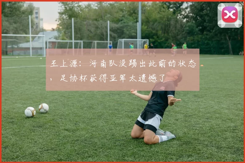 王上源：河南队没踢出此前的状态，足协杯获得亚军太遗憾了