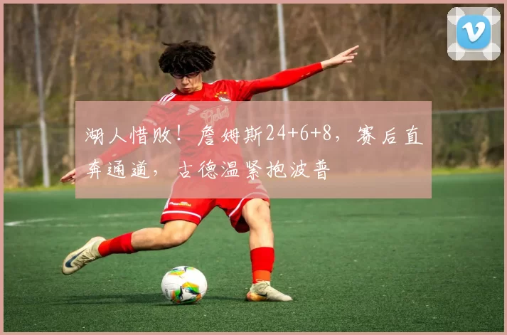 湖人惜败！詹姆斯24+6+8，赛后直奔通道，古德温紧抱波普