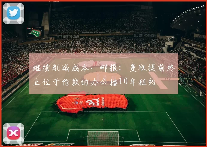 继续削减成本，邮报：曼联提前终止位于伦敦的办公楼10年租约