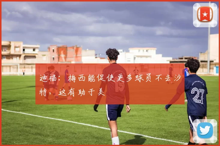 迪福：梅西能促使更多球员不去沙特，这有助于美