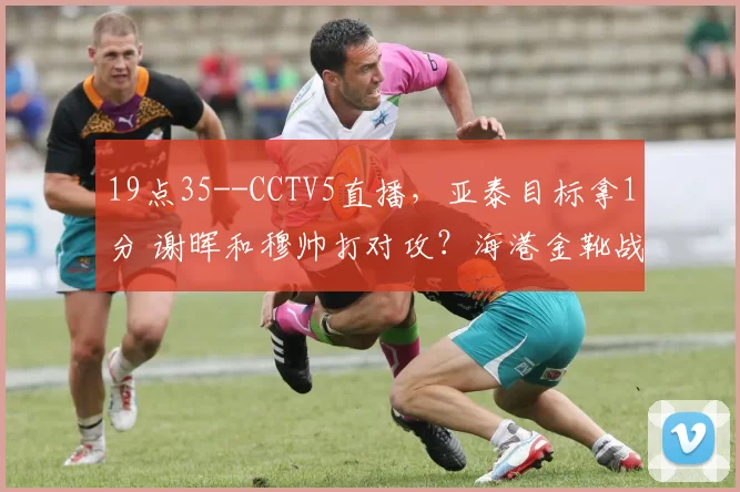 19点35--CCTV5直播，亚泰目标拿1分 谢晖和穆帅打对攻？海港金靴战旧主破荒