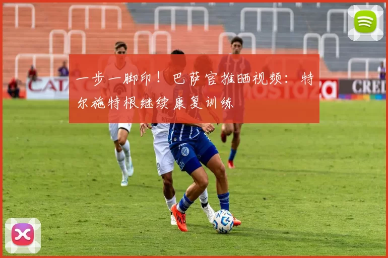 一步一脚印！巴萨官推晒视频：特尔施特根继续康复训练