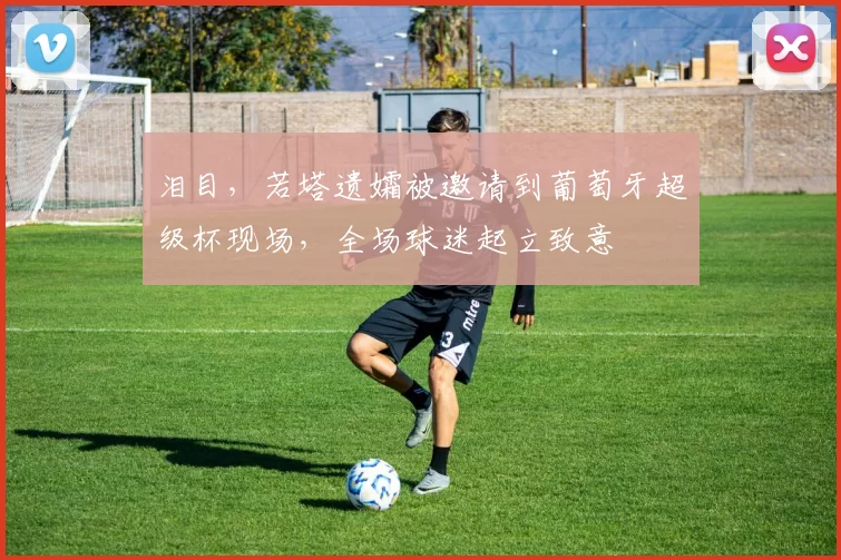 泪目，若塔遗孀被邀请到葡萄牙超级杯现场，全场球迷起立致意