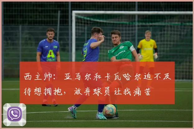 西主帅：亚马尔和卡瓦哈尔迫不及待想拥抱，放弃球员让我痛苦