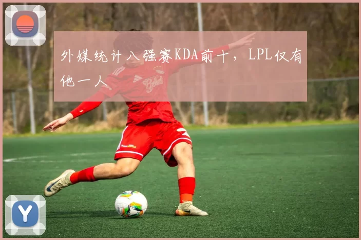 外媒统计八强赛KDA前十，LPL仅有他一人