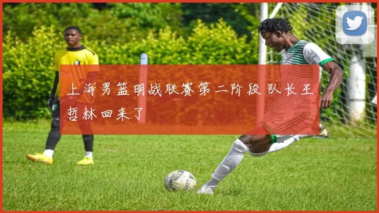 上海男篮明战联赛第二阶段 队长王哲林回来了