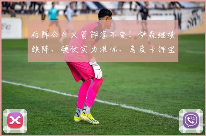 对阵公牛火箭阵容不变！伊森继续缺阵，硬仗实力堪忧，乌度卡押宝双塔战术背水一战