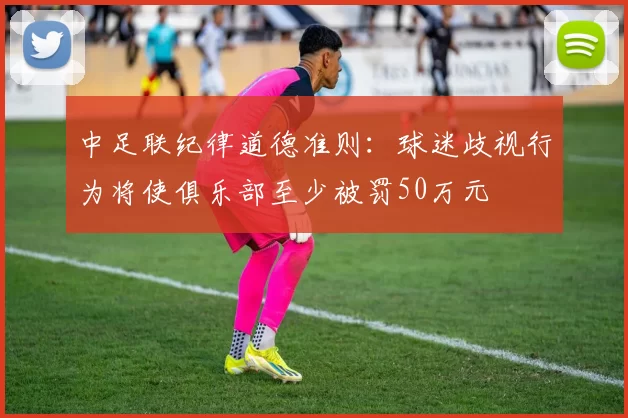 中足联纪律道德准则：球迷歧视行为将使俱乐部至少被罚50万元