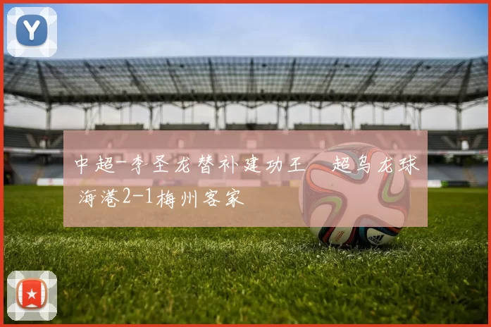 中超-李圣龙替补建功王燊超乌龙球 海港2-1梅州客家