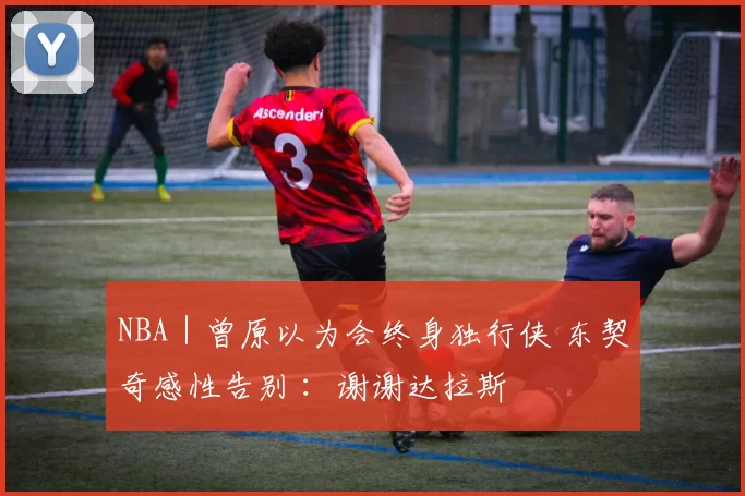 NBA｜曾原以为会终身独行侠 东契奇感性告别 ：谢谢达拉斯