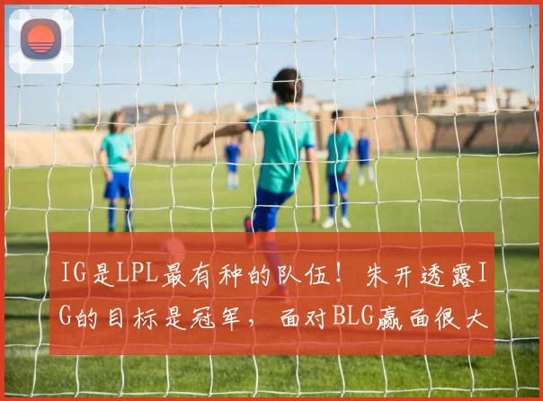IG是LPL最有种的队伍！朱开透露IG的目标是冠军，面对BLG赢面很大