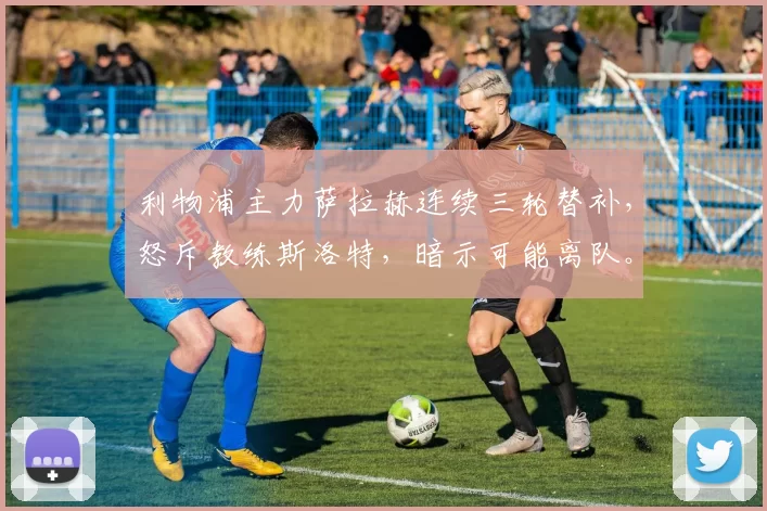 利物浦主力萨拉赫连续三轮替补，怒斥教练斯洛特，暗示可能离队。