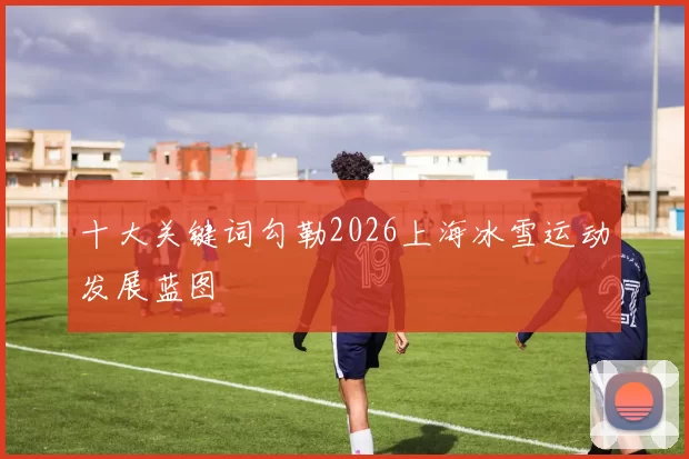 十大关键词勾勒2026上海冰雪运动发展蓝图