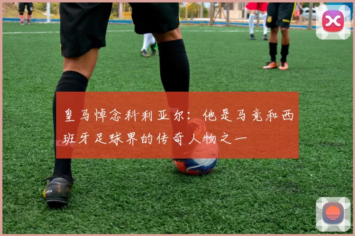 皇马悼念科利亚尔：他是马竞和西班牙足球界的传奇人物之一