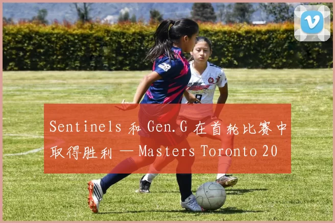 Sentinels 和 Gen.G 在首轮比赛中取得胜利 — Masters Toronto 2025