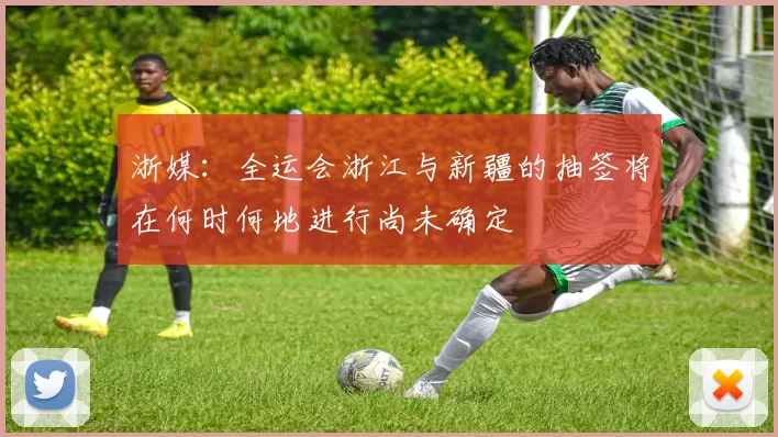 浙媒：全运会浙江与新疆的抽签将在何时何地进行尚未确定