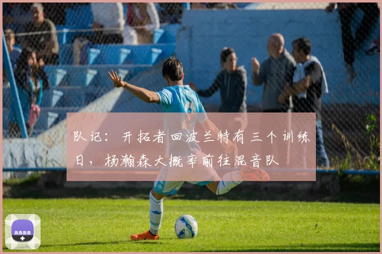 队记：开拓者回波兰特有三个训练日，杨瀚森大概率前往混音队