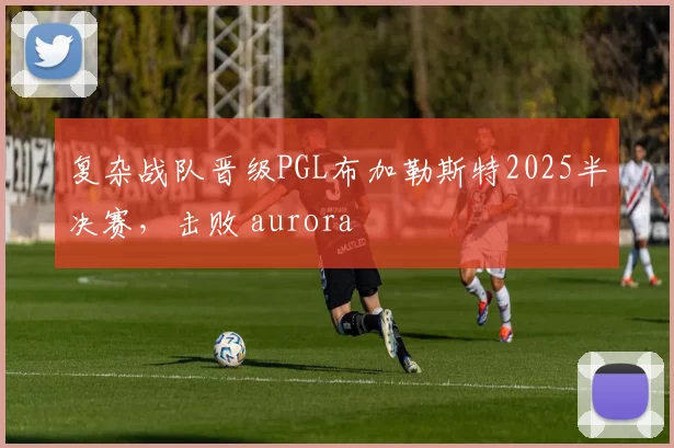 复杂战队晋级PGL布加勒斯特2025半决赛，击败 aurora