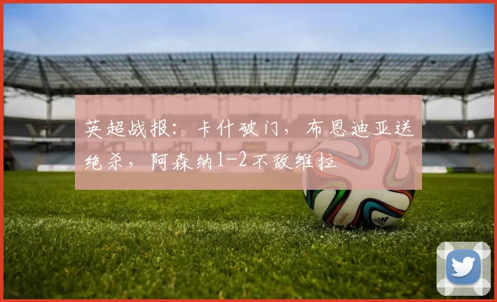 英超战报：卡什破门，布恩迪亚送绝杀，阿森纳1-2不敌维拉