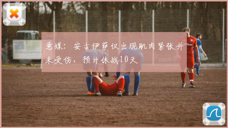 意媒：安古伊萨仅出现肌肉紧张并未受伤，预计休战10天