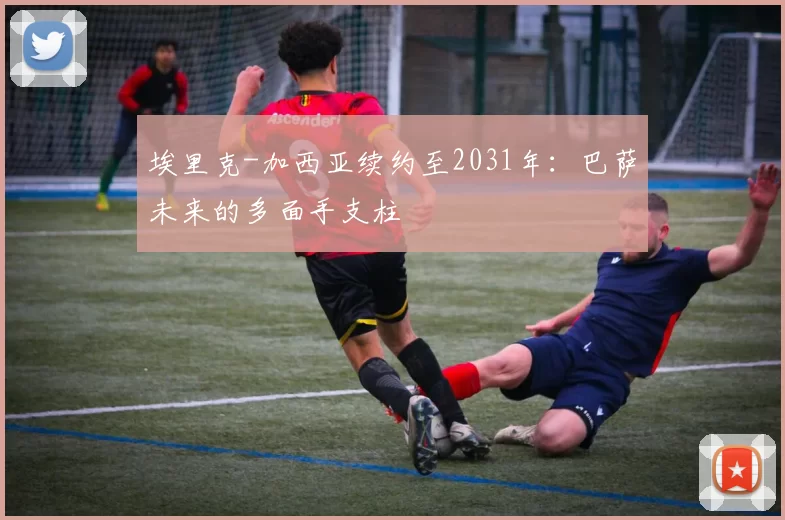 埃里克-加西亚续约至2031年：巴萨未来的多面手支柱