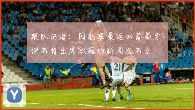 跟队记者：因孔塞桑返回葡萄牙，伊布将出席欧冠的新闻发布会