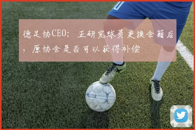 德足协CEO：正研究球员更换会籍后，原协会是否可以获得补偿