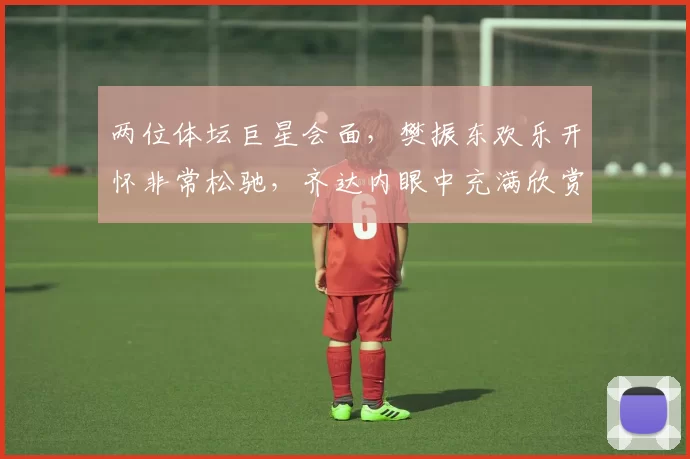 两位体坛巨星会面，樊振东欢乐开怀非常松驰，齐达内眼中充满欣赏