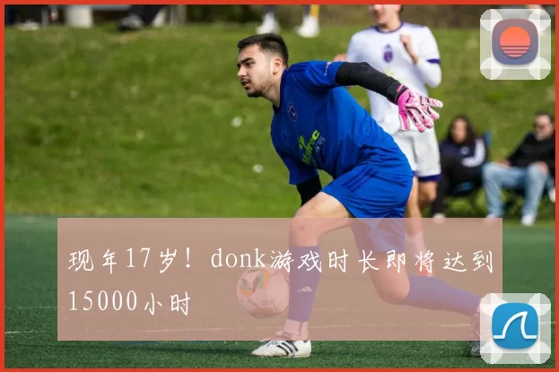现年17岁！donk游戏时长即将达到15000小时