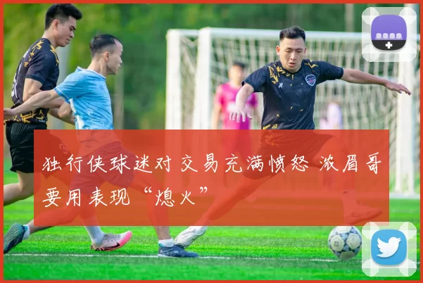 独行侠球迷对交易充满愤怒 浓眉哥要用表现“熄火”