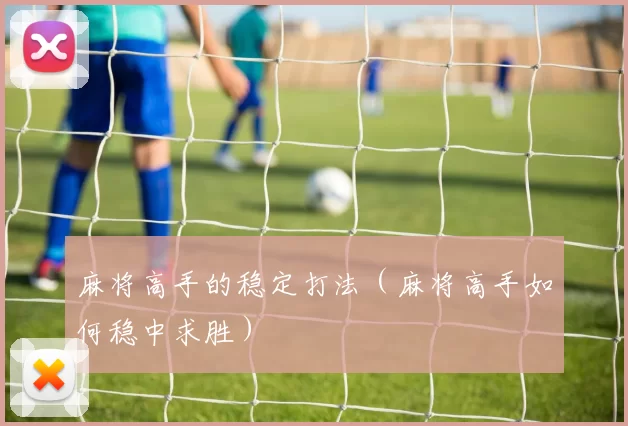 麻将高手的稳定打法（麻将高手如何稳中求胜）