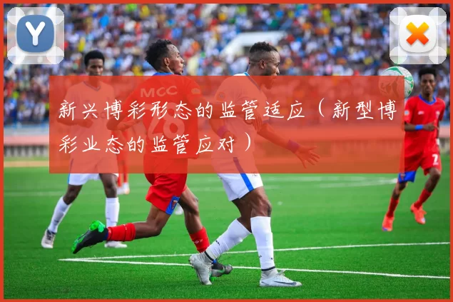 新兴博彩形态的监管适应（新型博彩业态的监管应对）