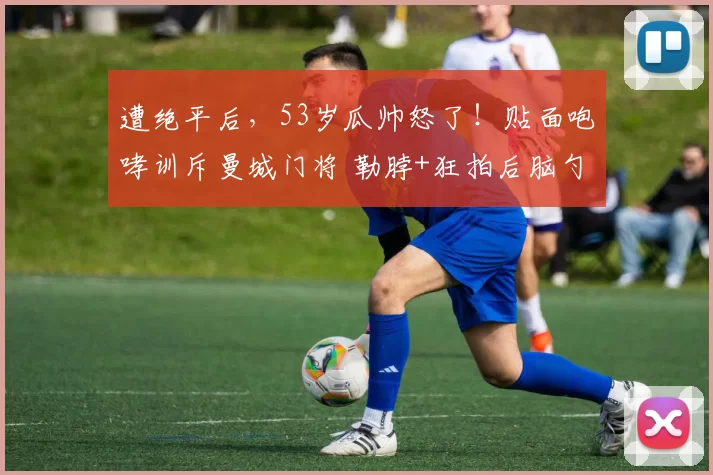 遭绝平后，53岁瓜帅怒了！贴面咆哮训斥曼城门将 勒脖+狂拍后脑勺