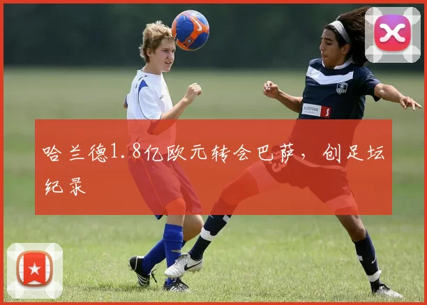 哈兰德1.8亿欧元转会巴萨，创足坛纪录