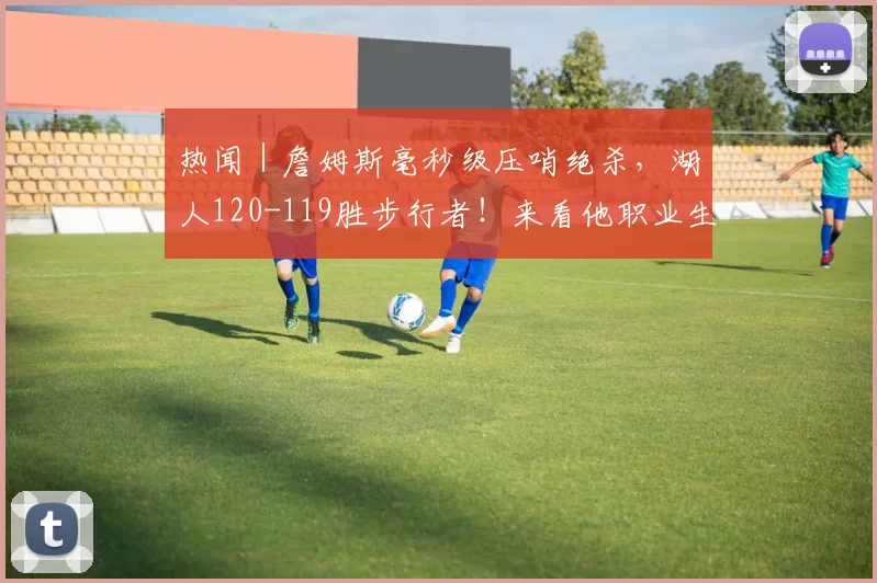 热闻｜詹姆斯毫秒级压哨绝杀，湖人120-119胜步行者！来看他职业生涯的8次压