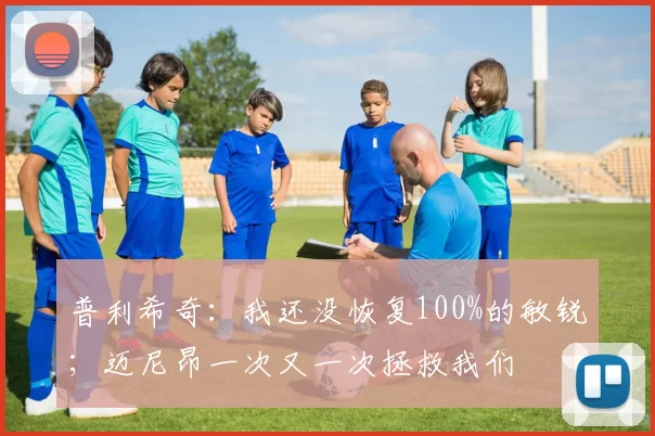 普利希奇：我还没恢复100%的敏锐；迈尼昂一次又一次拯救我们