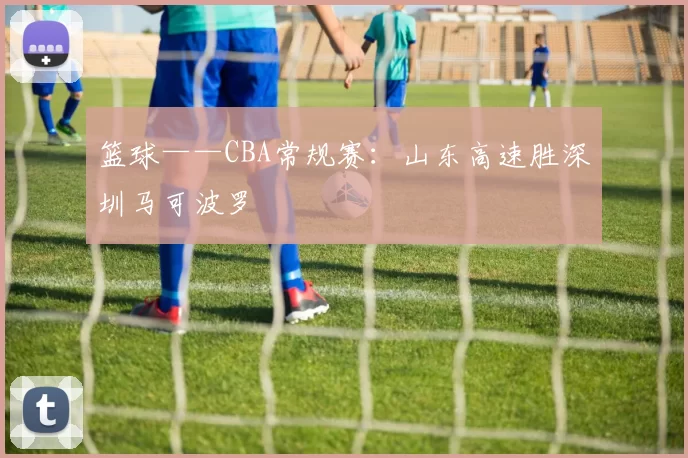 篮球——CBA常规赛：山东高速胜深圳马可波罗
