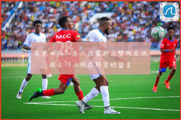 有意回归？本·西蒙斯点赞网友说他适合76人现在阵容的留言