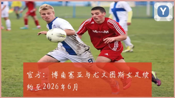 官方：博南塞亚与尤文图斯女足续约至2026年6月