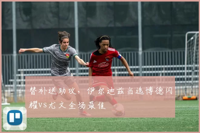 替补送助攻，伊尔迪兹当选博德闪耀vs尤文全场最佳