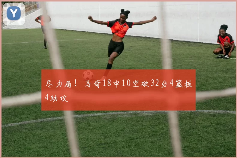 尽力局！马奇18中10空砍32分4篮板4助攻