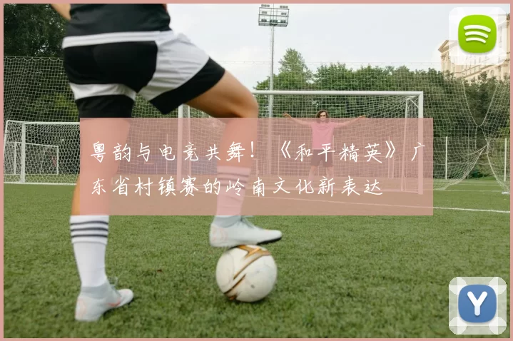 粤韵与电竞共舞！《和平精英》广东省村镇赛的岭南文化新表达