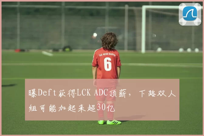 曝Deft获得LCK ADC顶薪，下路双人组可能加起来超30亿