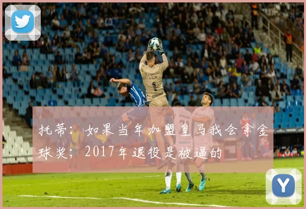 托蒂：如果当年加盟皇马我会拿金球奖；2017年退役是被逼的