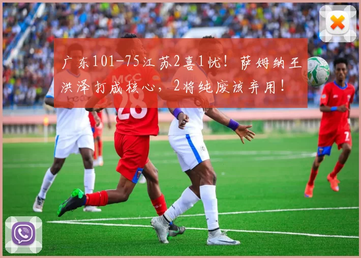 广东101-75江苏2喜1忧！萨姆纳王洪泽打成核心，2将纯废该弃用！