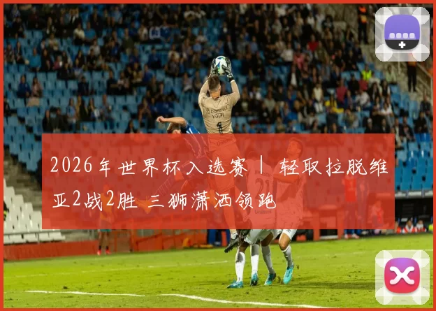 2026年世界杯入选赛｜ 轻取拉脱维亚2战2胜 三狮潇洒领跑