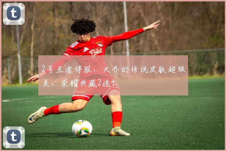 2号王者停服，大乔的传说皮肤超级美，荣耀典藏2选1