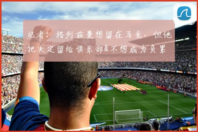 记者：格列兹曼想留在马竞，但他把决定留给俱乐部&不想成为负累