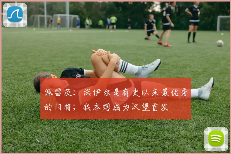 佩雷茨：诺伊尔是有史以来最优秀的门将；我本想成为汉堡首发