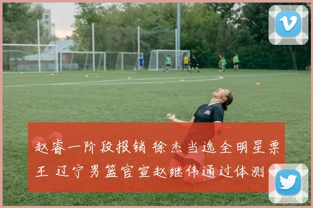 赵睿一阶段报销 徐杰当选全明星票王 辽宁男篮官宣赵继伟通过体测